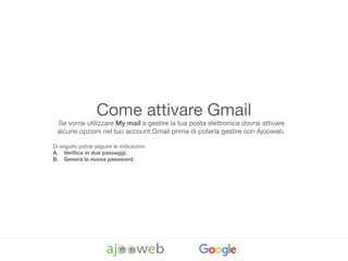 Come attivare Gmail
Se vorrai utilizzare My mail e gestire la tua posta elettronica dovrai attivare
alcune opzioni nel tuo account Gmail prima di poterla gestire con Ajooweb. 

Di seguito potrai seguire le indicazioni.

A. Veriﬁca in due passaggi.
B. Genera la nuova password.
 