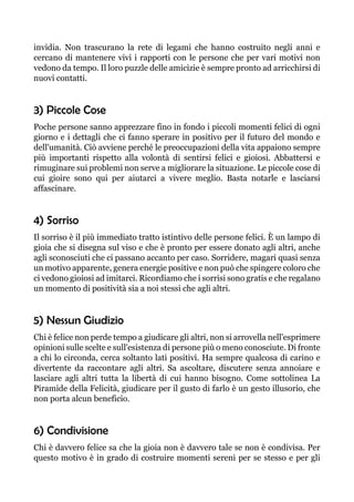 invidia. Non trascurano la rete di legami che hanno costruito negli anni e
cercano di mantenere vivi i rapporti con le persone che per vari motivi non
vedono da tempo. Il loro puzzle delle amicizie è sempre pronto ad arricchirsi di
nuovi contatti.
3) Piccole Cose
Poche persone sanno apprezzare fino in fondo i piccoli momenti felici di ogni
giorno e i dettagli che ci fanno sperare in positivo per il futuro del mondo e
dell'umanità. Ciò avviene perché le preoccupazioni della vita appaiono sempre
più importanti rispetto alla volontà di sentirsi felici e gioiosi. Abbattersi e
rimuginare sui problemi non serve a migliorare la situazione. Le piccole cose di
cui gioire sono qui per aiutarci a vivere meglio. Basta notarle e lasciarsi
affascinare.
4) Sorriso
Il sorriso è il più immediato tratto istintivo delle persone felici. È un lampo di
gioia che si disegna sul viso e che è pronto per essere donato agli altri, anche
agli sconosciuti che ci passano accanto per caso. Sorridere, magari quasi senza
un motivo apparente, genera energie positive e non può che spingere coloro che
ci vedono gioiosi ad imitarci. Ricordiamo che i sorrisi sono gratis e che regalano
un momento di positività sia a noi stessi che agli altri.
5) Nessun Giudizio
Chi è felice non perde tempo a giudicare gli altri, non si arrovella nell'esprimere
opinioni sulle scelte e sull'esistenza di persone più o meno conosciute. Di fronte
a chi lo circonda, cerca soltanto lati positivi. Ha sempre qualcosa di carino e
divertente da raccontare agli altri. Sa ascoltare, discutere senza annoiare e
lasciare agli altri tutta la libertà di cui hanno bisogno. Come sottolinea La
Piramide della Felicità, giudicare per il gusto di farlo è un gesto illusorio, che
non porta alcun beneficio.
6) Condivisione
Chi è davvero felice sa che la gioia non è davvero tale se non è condivisa. Per
questo motivo è in grado di costruire momenti sereni per se stesso e per gli
 
