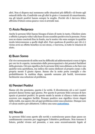 altri. Non si dispera mai nemmeno nelle situazioni più difficili e di fronte agli
ostacoli della vita. Condivide con gli altri le gioie e i momenti di smarrimento,
ma gli istanti positivi hanno sempre la meglio. Perché chi è davvero felice
affronta il futuro senza paura e non si arrende mai.
7) Aiuto Reciproco
Anche le persone felici hanno bisogno d'aiuto di tanto in tanto. Chiedere aiuto
e offrirlo a propria volta è alla base di uno scambio positivo tra le persone. Forse
non ne siamo coscienti fino in fondo, ma le nostre vite sono sempre in qualche
modo interconnesse a quelle degli altri. Fare qualcosa di positivo per chi ci è
vicino avrà un effetto benefico su noi stessi, e viceversa, in tutte le relazioni di
aiuto.
8) Buon Sonno
Chi vive serenamente di solito non ha difficoltà ad addormentarsi e non si rigira
per ore tra le coperte, tormentato dalle preoccupazioni e dai pensieri fastidiosi
della giornata. Ciò non significa che le persone felici non abbiano a che fare con
qualche noia quotidiana, ma indica che sanno dedicare al proprio corpo e alla
propria mente il giusto riposo. Sanno che la notte porta consiglio e che
probabilmente la mattina dopo, quando saranno più lucidi, troveranno
facilmente una soluzione al problema.
9) Pensieri Positivi
Siamo ciò che pensiamo, questa è la verità. E diventeremo ciò a cui i nostri
pensieri danno forma ogni giorno. Per questo le persone felici cercano di fare
spazio ai pensieri positivi. In questo modo la mente si rilassa e tutto sembra
scorrere con maggiore facilità. Pensare positivo non significa vivere slegati
dalla realtà, ma sapere che ad ogni problema esiste una soluzione. Dunque non
c'è alcun motivo per abbattersi. Coltiva una sana autostima.
10) Novità
Le persone felici sono aperte alle novità e costruiscono passo dopo passo un
cambiamento concreto per raggiungere l'obiettivo prefiissato. Non temono il
futuro, poiché vivono nel presente, e non sono eccessivamente legate al
 