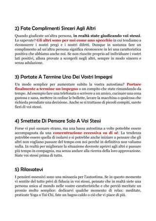 2) Fate Complimenti Sinceri Agli Altri
Quando giudicate un'altra persona, in realtà state giudicando voi stessi.
Lo sapevate? Gli altri sono per noi come uno specchio in cui tendiamo a
riconoscere i nostri pregi e i nostri difetti. Dunque in sostanza fare un
complimento ad un'altra persona significa riconoscere in lei una caratteristica
positiva che abbiamo anche noi. Se non riuscite proprio ad individuare i vostri
lati positivi, allora provate a scorgerli negli altri, sempre in modo sincero e
senza adulazione.
3) Portate A Termine Uno Dei Vostri Impegni
Un modo semplice per aumentare subito la vostra autostima? Portare
finalmente a termine un impegno o un compito che state rimandando da
tempo. Ad esempio fare una telefonata o scrivere a un amico, cucinare una cena
gustosa e sana, mettere in ordine le bollette, lavare la macchina o qualcosa che
richieda prendiate una decisione. Anche se si trattasse di piccoli compiti, sarete
fieri di voi stessi.
4) Smettete Di Pensare Solo A Voi Stessi
Forse vi può suonare strano, ma una bassa autostima a volte potrebbe essere
accompagnata da una concentrazione eccessiva su di sé. La tendenza
potrebbe essere quella di isolarsi e si potrebbe anche iniziare a pensare che gli
altri non vogliano passare del tempo con noi perché in definitiva non valiamo
nulla. In realtà per migliorare la situazione dovreste aprirvi agli altri e passare
più tempo in compagnia, ma senza andare alla ricerca della loro approvazione.
Siate voi stessi prima di tutto.
5) Rilassatevi
I pensieri ossessivi sono una minaccia per l'autostima. Se in questo momento
vi sentite del tutto privi di fiducia in voi stessi, pensate che in realtà siete una
persona unica al mondo nelle vostre caratteristiche e che perciò meritate un
premio molto semplice: dedicarvi qualche momento di relax: meditate,
praticate Yoga o Tai Chi, fate un bagno caldo o ciò che vi piace di più.
 