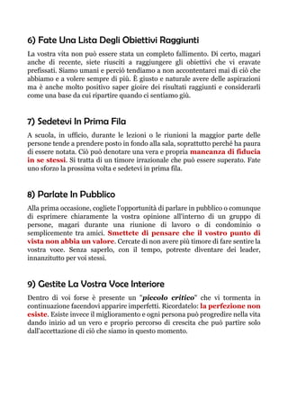 6) Fate Una Lista Degli Obiettivi Raggiunti
La vostra vita non può essere stata un completo fallimento. Di certo, magari
anche di recente, siete riusciti a raggiungere gli obiettivi che vi eravate
prefissati. Siamo umani e perciò tendiamo a non accontentarci mai di ciò che
abbiamo e a volere sempre di più. È giusto e naturale avere delle aspirazioni
ma è anche molto positivo saper gioire dei risultati raggiunti e considerarli
come una base da cui ripartire quando ci sentiamo giù.
7) Sedetevi In Prima Fila
A scuola, in ufficio, durante le lezioni o le riunioni la maggior parte delle
persone tende a prendere posto in fondo alla sala, soprattutto perché ha paura
di essere notata. Ciò può denotare una vera e propria mancanza di fiducia
in se stessi. Si tratta di un timore irrazionale che può essere superato. Fate
uno sforzo la prossima volta e sedetevi in prima fila.
8) Parlate In Pubblico
Alla prima occasione, cogliete l'opportunità di parlare in pubblico o comunque
di esprimere chiaramente la vostra opinione all'interno di un gruppo di
persone, magari durante una riunione di lavoro o di condominio o
semplicemente tra amici. Smettete di pensare che il vostro punto di
vista non abbia un valore. Cercate di non avere più timore di fare sentire la
vostra voce. Senza saperlo, con il tempo, potreste diventare dei leader,
innanzitutto per voi stessi.
9) Gestite La Vostra Voce Interiore
Dentro di voi forse è presente un "piccolo critico" che vi tormenta in
continuazione facendovi apparire imperfetti. Ricordatelo: la perfezione non
esiste. Esiste invece il miglioramento e ogni persona può progredire nella vita
dando inizio ad un vero e proprio percorso di crescita che può partire solo
dall'accettazione di ciò che siamo in questo momento.
 