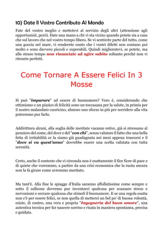 10) Date Il Vostro Contributo Al Mondo
Fate del vostro meglio e mettetevi al servizio degli altri (attenzione agli
opportunisit, però). Date una mano a chi vi sta vicino quando potete sia a casa
che sul lavoro che nel vostro tempo libero. Se vi sentirete parte del tutto, come
una goccia nel mare, vi renderete conto che i vostri difetti non contano poi
molto e sono davvero piccoli e superabili. Quindi miglioratevi, se potete, ma
allo stesso tempo non rinunciate ad agire subito soltanto perché non vi
ritenete perfetti.
Come Tornare A Essere Felici In 3
Mosse
Si può "imparare" ad essere di buonumore? Vero è, considerando che
ottimismo e un pizzico di felicità sono un toccasana per la salute, in primis per
il nostro malandato cuoricino, almeno uno sforzo in più per sorridere alla vita
potremmo pur farlo.
Addirittura alcuni, alla soglia delle meritate vacanze estive, già si stressano al
pensiero del come, del dove e del "con chi", senza valutare il fatto che una bella
fetta di irritabilità ce la siamo già guadagnata nei mesi appena trascorsi e il
"dove si va quest'anno" dovrebbe essere una scelta valutata con tutta
serenità.
Certo, anche il contesto che ci circonda non è esattamente il fior fiore di pace e
di quiete che vorremmo, a partire da una crisi economica che la ruota ancora
non la fa girare come avremmo meritato.
Ma tant'è. Alla fine le spiagge d'Italia saranno affollatissime come sempre e
sotto il solleone dovremo pur inventarci qualcosa per scansare stress e
nervosismi e cercare qualcosa che stimoli il buonumore. E se una regola esatta
non c'è per essere felici, se non quella di metterci un bel po' di buona volontà,
esiste, di contro, una vera e propria "Ingegneria del buon umore", una
autentica tecnica per far nascere sorriso e risata in maniera spontanea, precisa
e guidata.
 