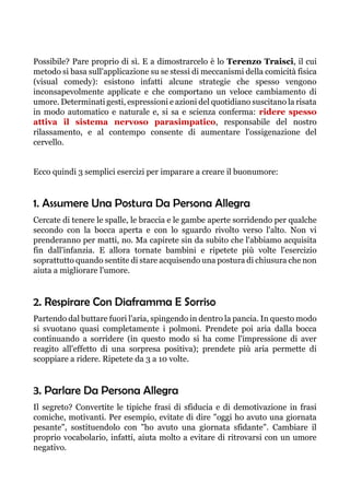 Possibile? Pare proprio di sì. E a dimostrarcelo è lo Terenzo Traisci, il cui
metodo si basa sull'applicazione su se stessi di meccanismi della comicità fisica
(visual comedy): esistono infatti alcune strategie che spesso vengono
inconsapevolmente applicate e che comportano un veloce cambiamento di
umore. Determinati gesti, espressioni e azioni del quotidiano suscitano la risata
in modo automatico e naturale e, si sa e scienza conferma: ridere spesso
attiva il sistema nervoso parasimpatico, responsabile del nostro
rilassamento, e al contempo consente di aumentare l'ossigenazione del
cervello.
Ecco quindi 3 semplici esercizi per imparare a creare il buonumore:
1. Assumere Una Postura Da Persona Allegra
Cercate di tenere le spalle, le braccia e le gambe aperte sorridendo per qualche
secondo con la bocca aperta e con lo sguardo rivolto verso l'alto. Non vi
prenderanno per matti, no. Ma capirete sin da subito che l'abbiamo acquisita
fin dall'infanzia. E allora tornate bambini e ripetete più volte l'esercizio
soprattutto quando sentite di stare acquisendo una postura di chiusura che non
aiuta a migliorare l'umore.
2. Respirare Con Diaframma E Sorriso
Partendo dal buttare fuori l'aria, spingendo in dentro la pancia. In questo modo
si svuotano quasi completamente i polmoni. Prendete poi aria dalla bocca
continuando a sorridere (in questo modo si ha come l'impressione di aver
reagito all'effetto di una sorpresa positiva); prendete più aria permette di
scoppiare a ridere. Ripetete da 3 a 10 volte.
3. Parlare Da Persona Allegra
Il segreto? Convertite le tipiche frasi di sfiducia e di demotivazione in frasi
comiche, motivanti. Per esempio, evitate di dire "oggi ho avuto una giornata
pesante", sostituendolo con "ho avuto una giornata sfidante". Cambiare il
proprio vocabolario, infatti, aiuta molto a evitare di ritrovarsi con un umore
negativo.
 
