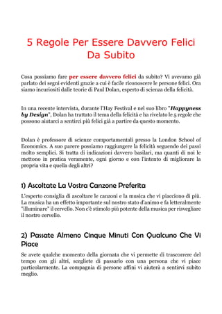 5 Regole Per Essere Davvero Felici
Da Subito
Cosa possiamo fare per essere davvero felici da subito? Vi avevamo già
parlato dei segni evidenti grazie a cui è facile riconoscere le persone felici. Ora
siamo incuriositi dalle teorie di Paul Dolan, esperto di scienza della felicità.
In una recente intervista, durante l'Hay Festival e nel suo libro "Happyness
by Design", Dolan ha trattato il tema della felicità e ha rivelato le 5 regole che
possono aiutarci a sentirci più felici già a partire da questo momento.
Dolan è professore di scienze comportamentali presso la London School of
Economics. A suo parere possiamo raggiungere la felicità seguendo dei passi
molto semplici. Si tratta di indicazioni davvero basilari, ma quanti di noi le
mettono in pratica veramente, ogni giorno e con l'intento di migliorare la
propria vita e quella degli altri?
1) Ascoltate La Vostra Canzone Preferita
L'esperto consiglia di ascoltare le canzoni e la musica che vi piacciono di più.
La musica ha un effetto importante sul nostro stato d'animo e fa letteralmente
"illuminare" il cervello. Non c'è stimolo più potente della musica per risvegliare
il nostro cervello.
2) Passate Almeno Cinque Minuti Con Qualcuno Che Vi
Piace
Se avete qualche momento della giornata che vi permette di trascorrere del
tempo con gli altri, scegliete di passarlo con una persona che vi piace
particolarmente. La compagnia di persone affini vi aiuterà a sentirvi subito
meglio.
 