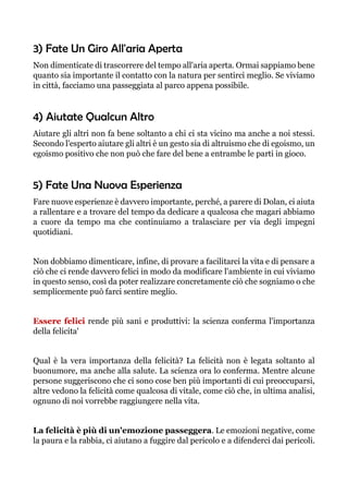 3) Fate Un Giro All'aria Aperta
Non dimenticate di trascorrere del tempo all'aria aperta. Ormai sappiamo bene
quanto sia importante il contatto con la natura per sentirci meglio. Se viviamo
in città, facciamo una passeggiata al parco appena possibile.
4) Aiutate Qualcun Altro
Aiutare gli altri non fa bene soltanto a chi ci sta vicino ma anche a noi stessi.
Secondo l'esperto aiutare gli altri è un gesto sia di altruismo che di egoismo, un
egoismo positivo che non può che fare del bene a entrambe le parti in gioco.
5) Fate Una Nuova Esperienza
Fare nuove esperienze è davvero importante, perché, a parere di Dolan, ci aiuta
a rallentare e a trovare del tempo da dedicare a qualcosa che magari abbiamo
a cuore da tempo ma che continuiamo a tralasciare per via degli impegni
quotidiani.
Non dobbiamo dimenticare, infine, di provare a facilitarci la vita e di pensare a
ciò che ci rende davvero felici in modo da modificare l'ambiente in cui viviamo
in questo senso, così da poter realizzare concretamente ciò che sogniamo o che
semplicemente può farci sentire meglio.
Essere felici rende più sani e produttivi: la scienza conferma l'importanza
della felicita'
Qual è la vera importanza della felicità? La felicità non è legata soltanto al
buonumore, ma anche alla salute. La scienza ora lo conferma. Mentre alcune
persone suggeriscono che ci sono cose ben più importanti di cui preoccuparsi,
altre vedono la felicità come qualcosa di vitale, come ciò che, in ultima analisi,
ognuno di noi vorrebbe raggiungere nella vita.
La felicità è più di un'emozione passeggera. Le emozioni negative, come
la paura e la rabbia, ci aiutano a fuggire dal pericolo e a difenderci dai pericoli.
 