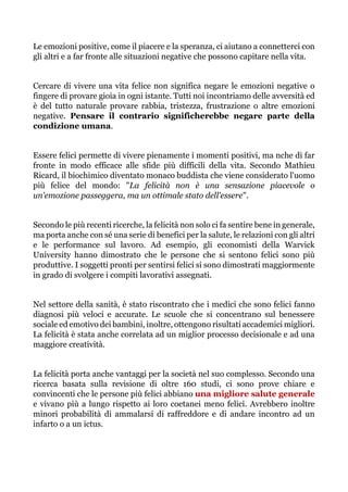 Le emozioni positive, come il piacere e la speranza, ci aiutano a connetterci con
gli altri e a far fronte alle situazioni negative che possono capitare nella vita.
Cercare di vivere una vita felice non significa negare le emozioni negative o
fingere di provare gioia in ogni istante. Tutti noi incontriamo delle avversità ed
è del tutto naturale provare rabbia, tristezza, frustrazione o altre emozioni
negative. Pensare il contrario significherebbe negare parte della
condizione umana.
Essere felici permette di vivere pienamente i momenti positivi, ma nche di far
fronte in modo efficace alle sfide più difficili della vita. Secondo Mathieu
Ricard, il biochimico diventato monaco buddista che viene considerato l'uomo
più felice del mondo: "La felicità non è una sensazione piacevole o
un'emozione passeggera, ma un ottimale stato dell'essere".
Secondo le più recenti ricerche, la felicità non solo ci fa sentire bene in generale,
ma porta anche con sé una serie di benefici per la salute, le relazioni con gli altri
e le performance sul lavoro. Ad esempio, gli economisti della Warvick
University hanno dimostrato che le persone che si sentono felici sono più
produttive. I soggetti pronti per sentirsi felici si sono dimostrati maggiormente
in grado di svolgere i compiti lavorativi assegnati.
Nel settore della sanità, è stato riscontrato che i medici che sono felici fanno
diagnosi più veloci e accurate. Le scuole che si concentrano sul benessere
sociale ed emotivo dei bambini, inoltre, ottengono risultati accademici migliori.
La felicità è stata anche correlata ad un miglior processo decisionale e ad una
maggiore creatività.
La felicità porta anche vantaggi per la società nel suo complesso. Secondo una
ricerca basata sulla revisione di oltre 160 studi, ci sono prove chiare e
convincenti che le persone più felici abbiano una migliore salute generale
e vivano più a lungo rispetto ai loro coetanei meno felici. Avrebbero inoltre
minori probabilità di ammalarsi di raffreddore e di andare incontro ad un
infarto o a un ictus.
 