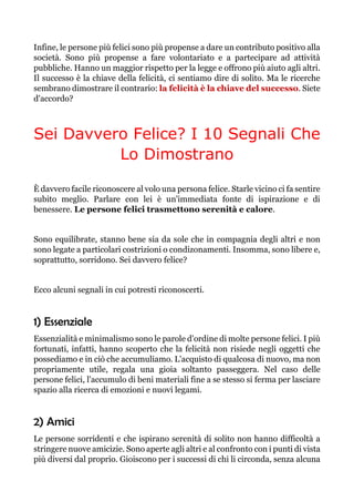 Infine, le persone più felici sono più propense a dare un contributo positivo alla
società. Sono più propense a fare volontariato e a partecipare ad attività
pubbliche. Hanno un maggior rispetto per la legge e offrono più aiuto agli altri.
Il successo è la chiave della felicità, ci sentiamo dire di solito. Ma le ricerche
sembrano dimostrare il contrario: la felicità è la chiave del successo. Siete
d'accordo?
Sei Davvero Felice? I 10 Segnali Che
Lo Dimostrano
È davvero facile riconoscere al volo una persona felice. Starle vicino ci fa sentire
subito meglio. Parlare con lei è un'immediata fonte di ispirazione e di
benessere. Le persone felici trasmettono serenità e calore.
Sono equilibrate, stanno bene sia da sole che in compagnia degli altri e non
sono legate a particolari costrizioni o condizonamenti. Insomma, sono libere e,
soprattutto, sorridono. Sei davvero felice?
Ecco alcuni segnali in cui potresti riconoscerti.
1) Essenziale
Essenzialità e minimalismo sono le parole d'ordine di molte persone felici. I più
fortunati, infatti, hanno scoperto che la felicità non risiede negli oggetti che
possediamo e in ciò che accumuliamo. L'acquisto di qualcosa di nuovo, ma non
propriamente utile, regala una gioia soltanto passeggera. Nel caso delle
persone felici, l'accumulo di beni materiali fine a se stesso si ferma per lasciare
spazio alla ricerca di emozioni e nuovi legami.
2) Amici
Le persone sorridenti e che ispirano serenità di solito non hanno difficoltà a
stringere nuove amicizie. Sono aperte agli altri e al confronto con i punti di vista
più diversi dal proprio. Gioiscono per i successi di chi li circonda, senza alcuna
 