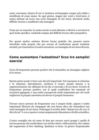 come vorremmo, dentro di noi si struttura un’immagine sempre più solida e
stratificata di come siamo. Se ogni giorno, magari per venti o trent’anni, ci
siamo abituati ad avere una certa immagine di noi stessi, diventerà molto
difficile riuscire a modificare tale immagine.
Come per un muscolo, la nostra mente si sarà abituata a riferirsi a noi stessi in
quel modo specifico, rendendo sempre più difficile trovare altre prospettive.
Per questo motivo esistono diverse buone pratiche che possono essere
introdotte nella propria vita per cercare di trasformare queste tendenze
mentali, per trasmettere al nostro inconscio, un immagine di noi stessi diversa.
Come aumentare l’autostima? Ecco tre semplici
esercizi
Cerca di frequentare persone positive che ti rimandino un immagine migliore
di te stesso.
Questo primo punto è forse uno dei più importanti. Noi nasciamo in relazione
e la relazione, letteralmente, struttura il nostro mondo interno e la
rappresentazione che abbiamo di ciò che ci circonda e di noi stessi. Cercare di
frequentare persone positive, con le quali condividere bei momenti ed
emozioni appaganti, è una scelta consapevole molto importante per chi vuole
migliorare la propria autostima ed elevare il proprio benessere.
Trovare nuove persone da frequentare non è sempre facile, eppure è molto
importante liberarsi da compagnie che non fanno altro che rimandarci una
certa immagine di noi stessi. Purtroppo il vecchio detto “dimmi con chi vai e ti
dirò chi sei” è vero e questo è ormai ampiamente dimostrato a livello scientifico.
L’unico consiglio che mi sento di dare per cercare nuovi gruppi è quello di
trovare persone che condividano con noi dei valori o delle passioni, che vadano
dal veganesimo al free climbing. Qualsiasi va bene. In genere frequentando
 