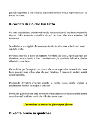 gruppi organizzati è più semplice conoscere persone nuove e sperimentarsi in
nuove relazioni.
Ricordati di ciò che hai fatto
Un altro meccanismo cognitivo che molti non conoscono è che il nostro cervello
rievoca dalla memoria episodica ricordi in base allo stato emotivo del
momento.
Se sei triste e scoraggiato, la tua mente tenderà a rievocare solo ricordi in cui
sei stato triste.
Per questo motivo è molto importante ricordare a sè stessi, ripetutamente, ciò
che siamo invece riusciti a fare, i nostri successi, le cose belle della vita, ciò che
ci ha fatto stare bene.
Come detto, per fare questo serve uno sforzo consapevole e determinato. Non
basta provarci una volta e dire che non funziona, è necessario andare avanti
continuamente.
Praticando diventerà evidente quanto la nostra stessa mente tenderà a
riportarci su vecchie immagini o pensieri.
Proprio in quei momenti sarà invece determinante cercare di spostare la nostra
attenzione sul positivo, su ciò che ci ha fatto star bene.
L’autostima va costruita giorno per giorno
Diventa bravo in qualcosa
 