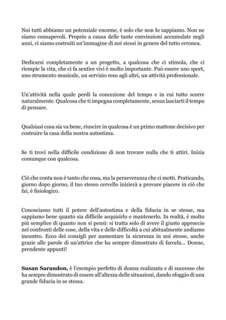 Noi tutti abbiamo un potenziale enorme, è solo che non lo sappiamo. Non ne
siamo consapevoli. Proprio a causa delle tante convinzioni accumulate negli
anni, ci siamo costruiti un’immagine di noi stessi in genere del tutto erronea.
Dedicarsi completamente a un progetto, a qualcosa che ci stimola, che ci
riempie la vita, che ci fa sentire vivi è molto importante. Può essere uno sport,
uno strumento musicale, un servizio reso agli altri, un attività professionale.
Un’attività nella quale perdi la concezione del tempo e in cui tutto scorre
naturalmente. Qualcosa che ti impegna completamente, senza lasciarti il tempo
di pensare.
Qualsiasi cosa sia va bene, riuscire in qualcosa è un primo mattone decisivo per
costruire la casa della nostra autostima.
Se ti trovi nella difficile condizione di non trovare nulla che ti attiri. Inizia
comunque con qualcosa.
Ciò che conta non è tanto che cosa, ma la perseveranza che ci metti. Praticando,
giorno dopo giorno, il tuo stesso cervello inizierà a provare piacere in ciò che
fai, è fisiologico.
Conosciamo tutti il potere dell'autostima e della fiducia in se stesse, ma
sappiamo bene quanto sia difficile acquisirlo e mantenerlo. In realtà, è molto
più semplice di quanto non si pensi: si tratta solo di avere il giusto approccio
nei confronti delle cose, della vita e delle difficoltà a cui abitualmente andiamo
incontro. Ecco dei consigli per aumentare la sicurezza in noi stesse, anche
grazie alle parole di un'attrice che ha sempre dimostrato di farcela... Donne,
prendente appunti!
Susan Sarandon, è l'esempio perfetto di donna realizzata e di successo che
ha sempre dimostrato di essere all'altezza delle situazioni, dando sfoggio di una
grande fiducia in se stessa.
 