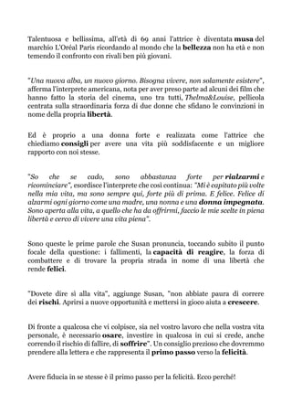 Talentuosa e bellissima, all'età di 69 anni l'attrice è diventata musa del
marchio L'Oréal Paris ricordando al mondo che la bellezza non ha età e non
temendo il confronto con rivali ben più giovani.
"Una nuova alba, un nuovo giorno. Bisogna vivere, non solamente esistere",
afferma l'interprete americana, nota per aver preso parte ad alcuni dei film che
hanno fatto la storia del cinema, uno tra tutti, Thelma&Louise, pellicola
centrata sulla straordinaria forza di due donne che sfidano le convinzioni in
nome della propria libertà.
Ed è proprio a una donna forte e realizzata come l'attrice che
chiediamo consigli per avere una vita più soddisfacente e un migliore
rapporto con noi stesse.
"So che se cado, sono abbastanza forte per rialzarmi e
ricominciare", esordisce l'interprete che così continua: "Mi è capitato più volte
nella mia vita, ma sono sempre qui, forte più di prima. E felice. Felice di
alzarmi ogni giorno come una madre, una nonna e una donna impegnata.
Sono aperta alla vita, a quello che ha da offrirmi, faccio le mie scelte in piena
libertà e cerco di vivere una vita piena".
Sono queste le prime parole che Susan pronuncia, toccando subito il punto
focale della questione: i fallimenti, la capacità di reagire, la forza di
combattere e di trovare la propria strada in nome di una libertà che
rende felici.
"Dovete dire sì alla vita", aggiunge Susan, "non abbiate paura di correre
dei rischi. Aprirsi a nuove opportunità e mettersi in gioco aiuta a crescere.
Di fronte a qualcosa che vi colpisce, sia nel vostro lavoro che nella vostra vita
personale, è necessario osare, investire in qualcosa in cui si crede, anche
correndo il rischio di fallire, di soffrire". Un consiglio prezioso che dovremmo
prendere alla lettera e che rappresenta il primo passo verso la felicità.
Avere fiducia in se stesse è il primo passo per la felicità. Ecco perché!
 