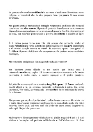 Le persone che non hanno fiducia in se stesse si svalutano di continuo e non
colgono le occasioni che la vita propone loro per paura di non essere
all'altezza.
Ma questa apatia e mancanza di coraggio rappresenta un blocco che non può
condurre a una vita serena. Il punto di partenza è rendersene conto e cercare
di prendere consapevolezza con se stessi, con le proprie fragilità e i propri punti
di forza, per costruire piano piano la propria autostima e iniziare ad agire.
È il primo passo verso una vita più serena che permetta anche di
avere relazioni più vere e autentiche, dettate dal piacere di agire liberamente
e di essere completamente se stessi. Se mancano questi presupposti si
è vittime di paure e inibizioni che non possono che portare a una condizione
di disagio.
Ma come si fa a migliorare l'immagine che si ha di se stesse?
Per ottenere piena fiducia in noi stesse, per prima cosa è
necessario ascoltarsi, capire chi siamo veramente e assecondare la nostra
interiorità, i nostri gusti, le nostre passioni e il nostro carattere.
Poi, dobbiamo cercare di comprendere fragilità e punti di forza, esaltando
questi ultimi e in un secondo momento rafforzando i primi. Ma senza
impazzire, con calma, assecondando i nostri ritmi e non pretendendo troppo
da noi stesse.
Bisogna sempre ascoltarsi, evitando di tradire la nostra natura. Ricordate che
il punto di partenza è cominciare dalle cose in cui siamo forti, quelle che più ci
rendono sicure. Da lì, poi tutto sarà più facile e in breve tempo scoprirete di
valere più di quel che pensavate.
Molto spesso, l'inadeguatezza è il risultato di giudizi negativi di cui si è stati
vittima e bersaglio nel periodo dell'infanzia e dell'adolescenza. Si deve
 