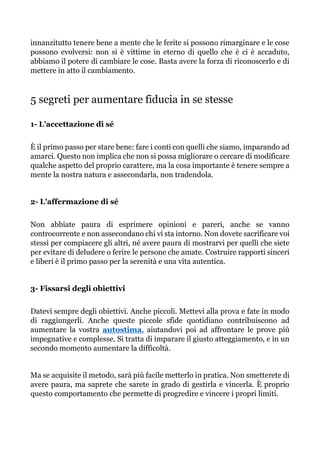 innanzitutto tenere bene a mente che le ferite si possono rimarginare e le cose
possono evolversi: non si è vittime in eterno di quello che è ci è accaduto,
abbiamo il potere di cambiare le cose. Basta avere la forza di riconoscerlo e di
mettere in atto il cambiamento.
5 segreti per aumentare fiducia in se stesse
1- L'accettazione di sé
È il primo passo per stare bene: fare i conti con quelli che siamo, imparando ad
amarci. Questo non implica che non si possa migliorare o cercare di modificare
qualche aspetto del proprio carattere, ma la cosa importante è tenere sempre a
mente la nostra natura e assecondarla, non tradendola.
2- L'affermazione di sé
Non abbiate paura di esprimere opinioni e pareri, anche se vanno
controcorrente e non assecondano chi vi sta intorno. Non dovete sacrificare voi
stessi per compiacere gli altri, né avere paura di mostrarvi per quelli che siete
per evitare di deludere o ferire le persone che amate. Costruire rapporti sinceri
e liberi è il primo passo per la serenità e una vita autentica.
3- Fissarsi degli obiettivi
Datevi sempre degli obiettivi. Anche piccoli. Mettevi alla prova e fate in modo
di raggiungerli. Anche queste piccole sfide quotidiano contribuiscono ad
aumentare la vostra autostima, aiutandovi poi ad affrontare le prove più
impegnative e complesse. Si tratta di imparare il giusto atteggiamento, e in un
secondo momento aumentare la difficoltà.
Ma se acquisite il metodo, sarà più facile metterlo in pratica. Non smetterete di
avere paura, ma saprete che sarete in grado di gestirla e vincerla. È proprio
questo comportamento che permette di progredire e vincere i propri limiti.
 