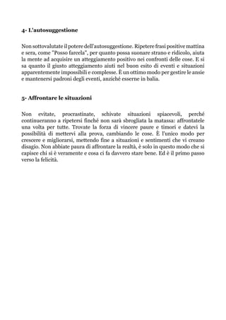 4- L'autosuggestione
Non sottovalutate il potere dell'autosuggestione. Ripetere frasi positive mattina
e sera, come "Posso farcela", per quanto possa suonare strano e ridicolo, aiuta
la mente ad acquisire un atteggiamento positivo nei confronti delle cose. E si
sa quanto il giusto atteggiamento aiuti nel buon esito di eventi e situazioni
apparentemente impossibili e complesse. È un ottimo modo per gestire le ansie
e mantenersi padroni degli eventi, anziché esserne in balia.
5- Affrontare le situazioni
Non evitate, procrastinate, schivate situazioni spiacevoli, perché
continueranno a ripetersi finché non sarà sbrogliata la matassa: affrontatele
una volta per tutte. Trovate la forza di vincere paure e timori e datevi la
possibilità di mettervi alla prova, cambiando le cose. È l'unico modo per
crescere e migliorarsi, mettendo fine a situazioni e sentimenti che vi creano
disagio. Non abbiate paura di affrontare la realtà, è solo in questo modo che si
capisce chi si è veramente e cosa ci fa davvero stare bene. Ed è il primo passo
verso la felicità.
 