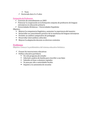  Tesis
       Doctorado dura 4 o 5 años

Formación de Profesores
   Convenio de entendimiento en 2003
   Potenciar la cooperación en la formación conjunta de profesores de lenguas
      extranjeras en educación primaria
   Universidades Británicas – Universidades Españolas
Objetivo:
    Mejorar la competencia lingüística, aumentar la experiencia del maestro
    Desarrollar un conocimiento practico de la enseñanza de lenguas extranjeras
    Permitir un análisis comparativo de pedagogía
    Desarrollar intercambios culturales
    Mejorar la adaptación docente en diversos contextos

Problemas
Objetivo: Conocer la problemática del sistema educativo británico

    Frenesí de innovaciones educativas
    Política educativa partidaria
        Un solo programa de estudio
        Libertad a padres de familia para inscribir a sus hijos
        Subsidio en base a alumnos captados
        Se pasa por alto a autoridades locales
        Impulso a la autonomía de escuelas
 