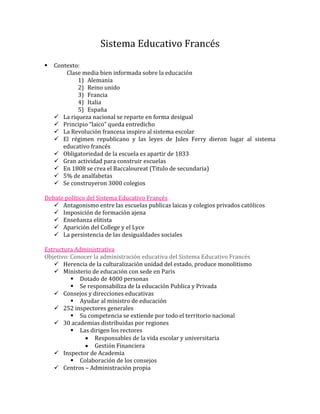 Sistema Educativo Francés
   Contexto:
        Clase media bien informada sobre la educación
            1) Alemania
            2) Reino unido
            3) Francia
            4) Italia
            5) España
     La riqueza nacional se reparte en forma desigual
     Principio “laico” queda entredicho
     La Revolución francesa inspiro al sistema escolar
     El régimen republicano y las leyes de Jules Ferry dieron lugar al sistema
       educativo francés
     Obligatoriedad de la escuela es apartir de 1833
     Gran actividad para construir escuelas
     En 1808 se crea el Baccaloureat (Titulo de secundaria)
     5% de analfabetas
     Se construyeron 3000 colegios

Debate político del Sistema Educativo Francés
    Antagonismo entre las escuelas publicas laicas y colegios privados católicos
    Imposición de formación ajena
    Enseñanza elitista
    Aparición del College y el Lyce
    La persistencia de las desigualdades sociales

Estructura Administrativa
Objetivo: Conocer la administración educativa del Sistema Educativo Francés
    Herencia de la culturalización unidad del estado, produce monolitismo
    Ministerio de educación con sede en Paris
           Dotado de 4000 personas
           Se responsabiliza de la educación Publica y Privada
    Consejos y direcciones educativas
           Ayudar al ministro de educación
    252 inspectores generales
           Su competencia se extiende por todo el territorio nacional
    30 academias distribuidas por regiones
           Las dirigen los rectores
                   Responsables de la vida escolar y universitaria
                   Gestión Financiera
    Inspector de Academia
           Colaboración de los consejos
    Centros – Administración propia
 