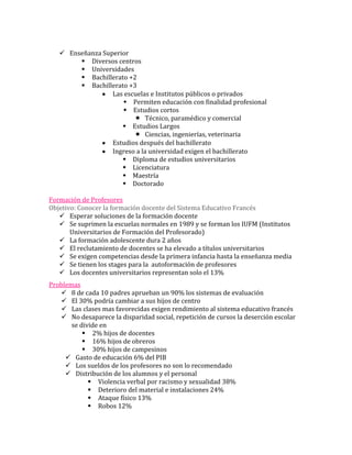 Enseñanza Superior
         Diversos centros
         Universidades
         Bachillerato +2
         Bachillerato +3
                  Las escuelas e Institutos públicos o privados
                      Permiten educación con finalidad profesional
                      Estudios cortos
                          Técnico, paramédico y comercial
                      Estudios Largos
                          Ciencias, ingenierías, veterinaria
                  Estudios después del bachillerato
                  Ingreso a la universidad exigen el bachillerato
                      Diploma de estudios universitarios
                      Licenciatura
                      Maestría
                      Doctorado

Formación de Profesores
Objetivo: Conocer la formación docente del Sistema Educativo Francés
    Esperar soluciones de la formación docente
    Se suprimen la escuelas normales en 1989 y se forman los IUFM (Institutos
       Universitarios de Formación del Profesorado)
    La formación adolescente dura 2 años
    El reclutamiento de docentes se ha elevado a títulos universitarios
    Se exigen competencias desde la primera infancia hasta la enseñanza media
    Se tienen los stages para la autoformación de profesores
    Los docentes universitarios representan solo el 13%
Problemas
    8 de cada 10 padres aprueban un 90% los sistemas de evaluación
    El 30% podría cambiar a sus hijos de centro
    Las clases mas favorecidas exigen rendimiento al sistema educativo francés
    No desaparece la disparidad social, repetición de cursos la deserción escolar
       se divide en
            2% hijos de docentes
            16% hijos de obreros
            30% hijos de campesinos
      Gasto de educación 6% del PIB
      Los sueldos de los profesores no son lo recomendado
      Distribución de los alumnos y el personal
              Violencia verbal por racismo y sexualidad 38%
              Deterioro del material e instalaciones 24%
              Ataque físico 13%
              Robos 12%
 