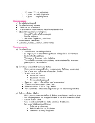    10º grado (15 -16) obligatorio
             11º grado (16 - 17) obligatorio
             12º grado (17-18) obligatorio

Tipos de escuela
    Sociedad multirracial
    Escuelas limpias y seguras
    Grupos de 10- 20 alumnos
    Los estudiantes viven dentro o cerca del recinto escolar
    Educación secundaria heterogénea
           General, Técnica y Telesecundaria
           Regular o Abierta
           Matutino, Vespertino y Nocturno
     Enseñanza de 50 minutes
     Asistencia, Tareas, Asesorías, Calificaciones

Tipos de escuelas
   a) Escuela chárter
           Atienden a un 2% de la población
           Se originas por el creciente disgusto con los requisitos burocráticos
           Reciben fondos públicos
           Tiene mayor demanda en las ciudades
           Tienen la idea que maestros, padres y trabajadores deben tener mas
             prerrogativas y autoridades

   b) Escuela de Comunidad, técnicas y 2 años
          Ofrecen programas académicos comparables a 2 años de universidad
          Son la base para realizar estudios universitarios
          Se ofrecen cursos de:
                 Educación General
                 Educación Técnica
                 Preparación Vocacional
           Su meta es ofrecer educación a toda la comunidad
           Ofrecen amplias opciones a bajo costo
           Son equivalentes a CONALEP y CBATIS
           Para transferí a 4 años debe asegurarse que los créditos lo permitan

   c) Colleges y Universidades
           Ofrecen programas de estudios de 4 años para obtener una licenciatura
           Los colleges pueden ser independientes o se parte de una universidad
           Existen mas de 2000
           Cada escuela superior tiene metas y normas de admisión
           Las universidades son autónomas
                  Gobernarse así mismo
                  Respeto a la libertad de cátedra
                  Determina planes y programas
 