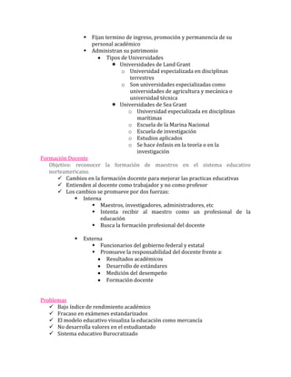  Fijan termino de ingreso, promoción y permanencia de su
                   personal académico
                 Administran su patrimonio
                         Tipos de Universidades
                            Universidades de Land Grant
                               o Universidad especializada en disciplinas
                                  terrestres
                               o Son universidades especializadas como
                                  universidades de agricultura y mecánica o
                                  universidad técnica
                            Universidades de Sea Grant
                                  o Universidad especializada en disciplinas
                                     marítimas
                                  o Escuela de la Marina Nacional
                                  o Escuela de investigación
                                  o Estudios aplicados
                                  o Se hace énfasis en la teoría o en la
                                     investigación
Formación Docente
   Objetivo: reconocer la formación de maestros en el sistema educativo
   norteamericano.
       Cambios en la formación docente para mejorar las practicas educativas
       Entienden al docente como trabajador y no como profesor
       Los cambios se promueve por dos fuerzas:
              Interna
                    Maestros, investigadores, administradores, etc
                    Intenta recibir al maestro como un profesional de la
                      educación
                    Busca la formación profesional del docente

                Externa
                     Funcionarios del gobierno federal y estatal
                     Promueve la responsabilidad del docente frente a:
                         Resultados académicos
                         Desarrollo de estándares
                         Medición del desempeño
                         Formación docente


Problemas
    Bajo índice de rendimiento académico
    Fracaso en exámenes estandarizados
    El modelo educativo visualiza la educación como mercancía
    No desarrolla valores en el estudiantado
    Sistema educativo Burocratizado
 