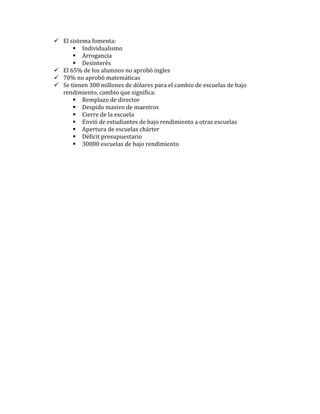  El sistema fomenta:
       Individualismo
       Arrogancia
       Desinterés
 El 65% de los alumnos no aprobó ingles
 70% no aprobó matemáticas
 Se tienen 300 millones de dólares para el cambio de escuelas de bajo
  rendimiento, cambio que significa:
       Remplazo de director
       Despido masivo de maestros
       Cierre de la escuela
       Envió de estudiantes de bajo rendimiento a otras escuelas
       Apertura de escuelas chárter
       Déficit presupuestario
       30000 escuelas de bajo rendimiento
 