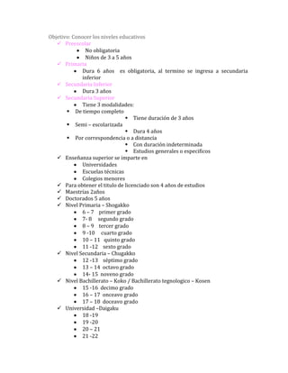 Objetivo: Conocer los niveles educativos
    Preescolar
               No obligatoria
               Niños de 3 a 5 años
    Primaria
             Dura 6 años es obligatoria, al termino se ingresa a secundaria
             inferior
    Secundaria Inferior
             Dura 3 años
    Secundaria Superior
             Tiene 3 modalidades:
        De tiempo completo
                                 Tiene duración de 3 años
        Semi – escolarizada
                                 Dura 4 años
        Por correspondencia o a distancia
                                 Con duración indeterminada
                                 Estudios generales o especificos
    Enseñanza superior se imparte en
             Universidades
             Escuelas técnicas
             Colegios menores
    Para obtener el titulo de licenciado son 4 años de estudios
    Maestrías 2años
    Doctorados 5 años
    Nivel Primaria – Shogakko
             6 – 7 primer grado
             7- 8 segundo grado
             8 – 9 tercer grado
             9 -10 cuarto grado
             10 – 11 quinto grado
             11 -12 sexto grado
    Nivel Secundaria – Chugakko
             12 -13 séptimo grado
             13 – 14 octavo grado
             14- 15 noveno grado
    Nivel Bachillerato – Koko / Bachillerato tegnologico – Kosen
             15 -16 decimo grado
             16 – 17 onceavo grado
             17 – 18 doceavo grado
    Universidad –Daigaku
             18 -19
             19 -20
             20 – 21
             21 -22
 