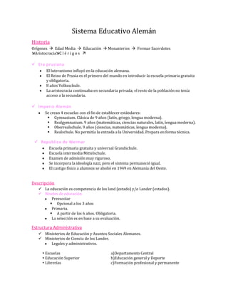 Sistema Educativo Alemán
Historia
Orígenes  Edad Media  Educación  Monasterios  Formar Sacerdotes
AristocraciaC l é r i g o s 

 Era prusiana
       El luteranismo influyó en la educación alemana.
       El Reino de Prusia es el primero del mundo en introducir la escuela primaria gratuita
       y obligatoria.
       8 años Volksschule.
       La aristocracia continuaba en secundaria privada; el resto de la población no tenía
       acceso a la secundaria.

 Imperio Alemán
      Se crean 4 escuelas con el fin de establecer estándares:
        Gymnasium. Clásica de 9 años (latín, griego, lengua moderna).
        Realgymnasium. 9 años (matemáticas, ciencias naturales, latín, lengua moderna).
        Oberrealschule. 9 años (ciencias, matemáticas, lengua moderna).
        Realschule. No permitía la entrada a la Universidad. Prepara en forma técnica.

  República de Weimar
        Escuela primaria gratuita y universal Grandschule.
        Escuela intermedia Mittelschule.
        Examen de admisión muy riguroso.
        Se incorpora la ideología nazi, pero el sistema permaneció igual.
        El castigo físico a alumnos se abolió en 1949 en Alemania del Oeste.


Descripción
    La educación es competencia de los land (estado) y/o Lander (estados).
    Niveles de educación
         Preescolar
         Opcional a los 3 años
         Primaria.
         A partir de los 6 años. Obligatoria.
         La selección es en base a su evaluación.

Estructura Administrativa
    Ministerios de Educación y Asuntos Sociales Alemanes.
    Ministerios de Ciencia de los Lander.
        Legales y administrativos.

      Escuelas                            a)Departamento Central
      Educación Superior                  b)Educación general y Deporte
      Librerías                           c)Formación profesional y permanente
 