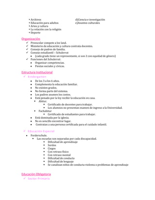  Archivos                          d)Ciencia e investigación
        Educación para adultos            e)Asuntos culturales
        Artes y cultura
        La relación con la religión
        Deporte

Organización
    Preescolar compete a los land.
    Ministerio de educación y cultura contrata docentes.
    Consejo de padres de familia.
    Consejo estudiantil – Schulerrat
        (cada grado tiene un representante, si son 2 con equidad de género)
    Funciones del Schulerrat:
        Organizar competencias.
        Fiestas sociales y cívicas.

Estructura Institucional
  Kindergarten
            De los 3 a los 6 años.
            Complementa la educación familiar.
            No existen grados.
            No forma parte del sistema.
            Los padres asumen los costos.
            Está penado por la ley recibir la educación en casa.
            Abitur.
                    Certificado de docentes para trabajar.
                    Los alumnos no presentan examen de ingreso a la Universidad.
            Fachabitur
                    Certificado de estudiantes para trabajar.
            Está dominada por la iglesia.
            No es sencillo encontrar lugar.
            Contratan a una persona certificada para el cuidado infantil.

  Educación Especial
        Forderschule.
          Las escuelas son separadas por cada discapacidad.
                  Dificultad de aprendizaje
                  Sordos
                  Ciegos
                  Con retraso físico
                  Con retraso mental
                  Dificultad de conducta
                  Dificultad de lenguaje
                  Se canalizan niños de conducta violenta o problemas de aprendizaje


Educación Obligatoria
  Sector Primario
 