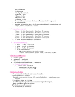 Inicia a los 6 años.
       Es obligatoria.
       Se incluye Grandschule:
        1 klasse 7 años
       2 klasse 8 años
       3 klasse 9 años
        4 klasse 10 años
       No se certifican con notas los 2 primeros años, la evaluación es general.
       No se repite grado.
       Las materias más importantes son alemán y matemáticas. Se complementan con
       religión, música, competencias y sociales.

 Sector Secundario I
       5 klasse    11 años   Hauptschule – Realschule - Gymnasium
       6 klasse    12 años   Hauptschule – Realschule - Gymnasium
       7 klasse    13 años   Hauptschule – Realschule - Gymnasium
       8 klasse    14 años   Hauptschule – Realschule - Gymnasium
       9 klasse    15 años   Hauptschule – Realschule - Gymnasium
       10 klasse   16 años   Realschule - Gymnasium

  Sector Secundario II
       11 klasse 17 años Gymnasium
       12 klasse 18 años Gymnasium
       13 klasse 19 años Gymnasium
        Se obtiene Abitur que:
           Se presentan exámenes durante 2 semanas
           Las notas son importantes; deciden dónde y qué carrera estudiar.

Estructura Institucional
    Inicia en agosto.
    Se divide en 2 semestres.
    12 semanas de vacaciones.
    Vacaciones de verano 6 semanas y 2 en navidad.
        Notas de Calificaciones
        Las notas varían entre 1 y 6.
            La máxima es 1; la peor es el 6.
            La mínima aprobatoria es el 4.

Formación Docente
     La formación del docente se divide en 3 periodos.
  a) Fase Universitaria. (Teórica)
     4 años de preparación en ciencias de la educación, didáctica y una asignatura para
        primaria.
  b) Fase del Referendariat. (Práctica)
     Cada futuro profesor practica en una escuela, acompañado por guías.
     Tiene clases en un centro de estudios.
  c) Perfeccionamiento Permanente.
     Se crean talleres de aprendizaje.
 