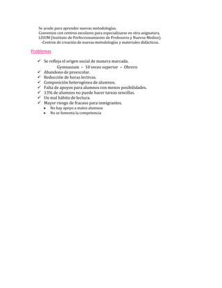 Se acude para aprender nuevas metodologías.
   Convenios con centros escolares para especializarse en otra asignatura.
   LISUM (Instituto de Perfeccionamiento de Profesores y Nuevos Medios).
    -Centros de creación de nuevas metodologías y materiales didácticos.

Problemas

   Se refleja el origen social de manera marcada.
            Gymnasium – 10 veces superior – Obrero
   Abandono de preescolar.
   Reducción de horas lectivas.
   Composición heterogénea de alumnos.
   Falta de apoyos para alumnos con menos posibilidades.
   13% de alumnos no puede hacer tareas sencillas.
   Un mal hábito de lectura.
   Mayor riesgo de fracaso para inmigrantes.
         No hay apoyo a malos alumnos
         No se fomenta la competencia
 