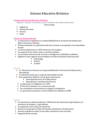Sistema Educativo Británico
Contexto del Sistema Educativo Británico
   Objetivo: Conocer el contexto social e histórico del Sistema Educativo
                                    Reino Unido
    Inglaterra
    Irlanda del norte
    Escocia
    Gales

Educación Descentralizada
  La educación en Inglaterra es responsabilidad de la secretaria de Estado para
    Niños, Escuelas y Familias
  El financiamiento y la administración de la escuela corresponde a las autoridades
    locales.
  La Universidad inicia en 1870, Primaria y Secundaria
  La mayoría de los niños acude a escuelas estatales.
  Las escuelas seleccionan de acuerdo a inteligencia y habilidad académica
  Inglaterra tiene algunas Universidades con Reconocimiento Internacional:
                     Cambridge
                     Oxford
                     London

Escocia
   La Educación en Escocia es responsabilidad de la Secretaria de Educación y
      Aprendizaje
   La administración esta a cargo de autoridades locales
   Dos organismos Públicos son de gran importancia
           Autoridad Escocesa de Calificaciones
           Aprendizaje y enseñanza de Escocia
     La Educación es obligatoria en 1496
     El 4% de los alumnos va a escuela privada
     Los estudiantes universitarios no pagan la colegiatura
     La aportación monetaria a Universidades fue abolida en 2008



Irlanda
   La educación es administrada por el Ministerio de educación y Aprendizaje y el
     ministerio de Empleo y Aprendizaje
   Se organizan cinco juntas de educación
   Existe el consejo para el Plan de Estudios, Exámenes y Evaluaciones
   Asesora al gobierno sobre lo que debe enseñarse en las escuelas.
   Seguimiento de normas
 