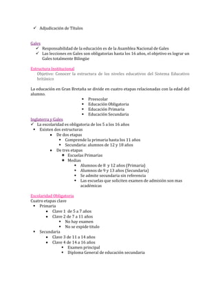 Adjudicación de Títulos


Gales
   Responsabilidad de la educación es de la Asamblea Nacional de Gales
   Las lecciones en Gales son obligatorias hasta los 16 años, el objetivo es lograr un
      Gales totalmente Bilingüe

Estructura Institucional
   Objetivo: Conocer la estructura de los niveles educativos del Sistema Educativo
   británico

La educación en Gran Bretaña se divide en cuatro etapas relacionadas con la edad del
alumno.
                             Preescolar
                             Educación Obligatoria
                             Educación Primaria
                             Educación Secundaria
Inglaterra y Gales
 La escolaridad es obligatoria de los 5 a los 16 años
  Existen dos estructuras
              De dos etapas
                 Comprende la primaria hasta los 11 años
                 Secundaria: alumnos de 12 y 18 años
              De tres etapas
                  Escuelas Primarias
                  Medias
                         Alumnos de 8 y 12 años (Primaria)
                         Alumnos de 9 y 13 años (Secundaria)
                         Se admite secundaria sin referencia
                         Las escuelas que soliciten examen de admisión son mas
                           académicas

Escolaridad Obligatoria
Cuatro etapas clave
  Primaria
           Clave 1 de 5 a 7 años
           Clave 2 de 7 a 11 años
                No hay examen
                No se expide titulo
  Secundaria
           Clave 3 de 11 a 14 años
           Clave 4 de 14 a 16 años
                  Examen principal
                  Diploma General de educación secundaria
 