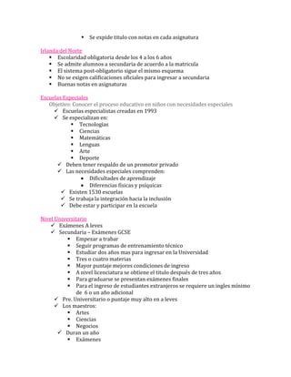  Se expide titulo con notas en cada asignatura

Irlanda del Norte
     Escolaridad obligatoria desde los 4 a los 6 años
     Se admite alumnos a secundaria de acuerdo a la matricula
     El sistema post-obligatorio sigue el mismo esquema
     No se exigen calificaciones oficiales para ingresar a secundaria
     Buenas notas en asignaturas

Escuelas Especiales
   Objetivo: Conocer el proceso educativo en niños con necesidades especiales
      Escuelas especialistas creadas en 1993
      Se especializan en:
             Tecnologías
             Ciencias
             Matemáticas
             Lenguas
             Arte
             Deporte
       Deben tener respaldo de un promotor privado
       Las necesidades especiales comprenden:
                    Dificultades de aprendizaje
                    Diferencias físicas y psíquicas
         Existen 1530 escuelas
         Se trabaja la integración hacia la inclusión
         Debe estar y participar en la escuela

Nivel Universitario
     Exámenes A leves
     Secundaria – Exámenes GCSE
            Empezar a trabar
            Seguir programas de entrenamiento técnico
            Estudiar dos años mas para ingresar en la Universidad
            Tres o cuatro materias
            Mayor puntaje mejores condiciones de ingreso
            A nivel licenciatura se obtiene el titulo después de tres años
            Para graduarse se presentan exámenes finales
            Para el ingreso de estudiantes extranjeros se requiere un ingles mínimo
               de 6 o un año adicional
       Pre. Universitario o puntaje muy alto en a leves
       Los maestros:
            Artes
            Ciencias
            Negocios
        Duran un año
            Exámenes
 