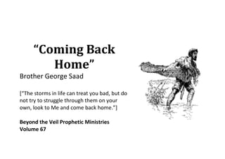 “Coming Back
        Home”
Brother George Saad

[“The storms in life can treat you bad, but do
not try to struggle through them on your
own, look to Me and come back home.”]

Beyond the Veil Prophetic Ministries
Volume 67
 