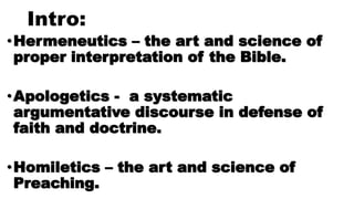 Intro:
•Hermeneutics – the art and science of
proper interpretation of the Bible.
•Apologetics - a systematic
argumentative discourse in defense of
faith and doctrine.
•Homiletics – the art and science of
Preaching.
 