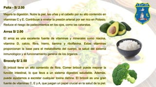 Palta - S/ 2.00
Mejora la digestión. Nutre la piel, las uñas y el cabello por su alto contenido en
vitaminas C y E. Contribuye a nivelar la presión arterial por ser rico en Potasio.
Reduce el riesgo de padecimientos en los ojos, como las cataratas.
Arroz S/ 2.00
El arroz es una excelente fuente de vitaminas y minerales como niacina,
vitamina D, calcio, fibra, hierro, tiamina y riboflavina. Estas vitaminas
proporcionan la base para el metabolismo del cuerpo, la salud del sistema
inmunológico y el funcionamiento general de los órganos.
Brocoly S/ 2.50
El brócoli tiene un alto contenido de fibra. Comer brócoli puede mejorar la
función intestinal, lo que lleva a un sistema digestivo saludable. Además,
puede ayudarnos a excretar cualquier toxina dañina. El brócoli es una gran
fuente de vitaminas C, E y A, que juegan un papel crucial en la salud de la piel.
 