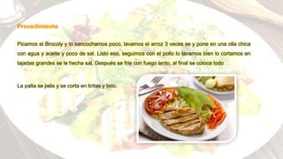 Procedimiento
Picamos el Brocoly y lo sancochamos poco, lavamos el arroz 3 veces se y pone en una olla chica
con agua y aceite y poco de sal. Listo eso, seguimos con el pollo lo lavamos bien lo cortamos en
tajadas grandes se le hecha sal. Después se fríe con fuego lento, al final se coloca todo
La palta se pela y se corta en tiritas y listo.
 