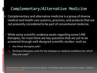Complementary/Alternative Medicine
 Complementary and alternative medicine is a group of diverse
medical and health care systems, practices, and products that are
not presently considered to be part of conventional medicine.
National Center for Complementary and Alternative Medicine. Understanding complementary and alternative medicine. Available at:
http://nccam.nih.gov/health/.
 While some scientific evidence exists regarding some CAM
therapies, for most there are key questions that are yet to be
answered through well-designed scientific studies--such as:
 Are these therapies safe?
 Do these therapies work for the diseases or medical conditions for which
they are used?
 