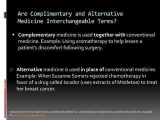 Are Complimentary and Alternative
Medicine Interchangeable Terms?
 Complementary medicine is used together with conventional
medicine. Example: Using aromatherapy to help lessen a
patient's discomfort following surgery.
NationalCenter for Complementary and Alternative Medicine. Understanding complementary and alternative medicine. Available
at: http://nccam.nih.gov/health/.
 Alternative medicine is used in place of conventional medicine.
Example: When Suzanne Somers rejected chemotherapy in
favor of a drug called Iscador (uses extracts of Mistletoe) to treat
her breast cancer.
 