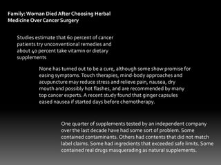 Family: Woman Died After Choosing Herbal
Medicine Over Cancer Surgery
Studies estimate that 60 percent of cancer
patients try unconventional remedies and
about 40 percent take vitamin or dietary
supplements
None has turned out to be a cure, although some show promise for
easing symptoms.Touch therapies, mind-body approaches and
acupuncture may reduce stress and relieve pain, nausea, dry
mouth and possibly hot flashes, and are recommended by many
top cancer experts. A recent study found that ginger capsules
eased nausea if started days before chemotherapy.
One quarter of supplements tested by an independent company
over the last decade have had some sort of problem. Some
contained contaminants. Others had contents that did not match
label claims. Some had ingredients that exceeded safe limits. Some
contained real drugs masquerading as natural supplements.
 