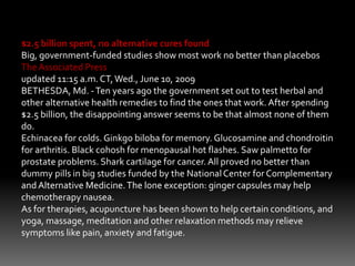 $2.5 billion spent, no alternative cures found
Big, government-funded studies show most work no better than placebos
The Associated Press
updated 11:15 a.m. CT,Wed., June 10, 2009
BETHESDA, Md. -Ten years ago the government set out to test herbal and
other alternative health remedies to find the ones that work. After spending
$2.5 billion, the disappointing answer seems to be that almost none of them
do.
Echinacea for colds. Ginkgo biloba for memory. Glucosamine and chondroitin
for arthritis. Black cohosh for menopausal hot flashes. Saw palmetto for
prostate problems. Shark cartilage for cancer.All proved no better than
dummy pills in big studies funded by the NationalCenter for Complementary
andAlternative Medicine.The lone exception: ginger capsules may help
chemotherapy nausea.
As for therapies, acupuncture has been shown to help certain conditions, and
yoga, massage, meditation and other relaxation methods may relieve
symptoms like pain, anxiety and fatigue.
 