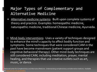 Major Types of Complementary and
Alternative Medicine
 Alternative medicine systems: Built upon complete systems of
theory and practice. Examples: homeopathic medicine,
naturopathic medicine, traditional Chinese medicine, Ayurveda.
NationalCenter for Complementary and Alternative Medicine. Understanding complementary and alternative medicine. Available
at: http://nccam.nih.gov/health/.
 Mind-body interventions: Uses a variety of techniques designed
to enhance the mind's capacity to affect bodily function and
symptoms. Some techniques that were considered CAM in the
past have become mainstream (patient support groups and
cognitive-behavioral therapy). Other mind-body techniques are
still considered CAM, including meditation, prayer, mental
healing, and therapies that use creative outlets such as art,
music, or dance.
 
