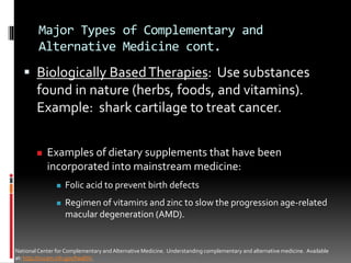 Major Types of Complementary and
Alternative Medicine cont.
 Biologically BasedTherapies: Use substances
found in nature (herbs, foods, and vitamins).
Example: shark cartilage to treat cancer.
NationalCenter for Complementary and Alternative Medicine. Understanding complementary and alternative medicine. Available
at: http://nccam.nih.gov/health/.
 Examples of dietary supplements that have been
incorporated into mainstream medicine:
 Folic acid to prevent birth defects
 Regimen of vitamins and zinc to slow the progression age-related
macular degeneration (AMD).
 