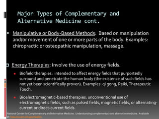 Major Types of Complementary and
Alternative Medicine cont.
 Manipulative or Body-Based Methods: Based on manipulation
and/or movement of one or more parts of the body. Examples:
chiropractic or osteopathic manipulation, massage.
NationalCenter for Complementary and Alternative Medicine. Understanding complementary and alternative medicine. Available
at: http://nccam.nih.gov/health/.
 EnergyTherapies: Involve the use of energy fields.
 Biofield therapies: intended to affect energy fields that purportedly
surround and penetrate the human body (the existence of such fields has
not yet been scientifically proven). Examples: qi gong, Reiki,Therapeutic
Touch.
 Bioelectromagnetic-based therapies: unconventional use of
electromagnetic fields, such as pulsed fields, magnetic fields, or alternating-
current or direct-current fields.
 