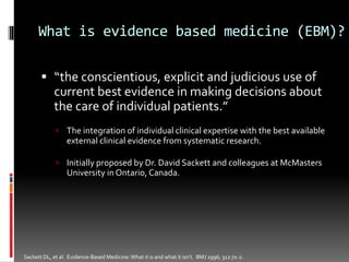 What is evidence based medicine (EBM)?
 “the conscientious, explicit and judicious use of
current best evidence in making decisions about
the care of individual patients.”
 The integration of individual clinical expertise with the best available
external clinical evidence from systematic research.
 Initially proposed by Dr. David Sackett and colleagues at McMasters
University in Ontario, Canada.
Sackett DL, et al. Evidence-Based Medicine:What it is and what it isn’t. BMJ 1996; 312:71-2.
 