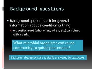 Background questions
 Background questions ask for general
information about a condition or thing.
 A question root (who, what, when, etc) combined
with a verb.
Background questions are typically answered by textbooks.
What microbial organisms can cause
community-acquired pneumonia?
 