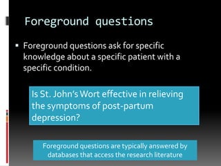 Foreground questions
 Foreground questions ask for specific
knowledge about a specific patient with a
specific condition.
Foreground questions are typically answered by
databases that access the research literature
Is St. John’sWort effective in relieving
the symptoms of post-partum
depression?
 