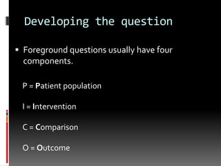 Developing the question
 Foreground questions usually have four
components.
P = Patient population
I = Intervention
C = Comparison
O = Outcome
 