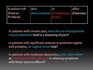 In patient with
[Patient/
Problem]
does
[Intervention]
or
[Comparison,
if any]
affect
[Outcome]
In patients with chronic pain, does the use of progressive
muscle relaxation lead to a lessening of pain?
In patients with significant anterior or posterior vaginal
wall prolapse, do vaginal cones help?
In patients with moderate depression, is St. John’s Wort
vs. traditional SSRI’s effective in relieving symptoms
with fewer adverse effects?
 
