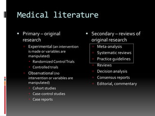 Medical literature
 Primary – original
research
 Experimental (an intervention
is made or variables are
manipulated)
 Randomized ControlTrials
 Controlled trials
 Observational (no
intervention or variables are
manipulated)
 Cohort studies
 Case-control studies
 Case reports
 Secondary – reviews of
original research
 Meta-analysis
 Systematic reviews
 Practice guidelines
 Reviews
 Decision analysis
 Consensus reports
 Editorial, commentary
 