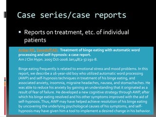 Case series/case reports
 Reports on treatment, etc. of individual
patients
Anbar RD, Savedoff AD. Treatment of binge eating with automatic word
processing and self-hypnosis: a case report.
Am J Clin Hypn. 2005 Oct-2006 Jan;48(2-3):191-8.
Binge eating frequently is related to emotional stress and mood problems. In this
report, we describe a 16-year-old boy who utilized automatic word processing
(AWP) and self-hypnosis techniques in treatment of his binge eating, and
associated anxiety, insomnia, migraine headaches, nausea, and stomachaches. He
was able to reduce his anxiety by gaining an understanding that it originated as a
result of fear of failure. He developed a new cognitive strategy through AWP, after
which his binge eating resolved and his other symptoms improved with the aid of
self-hypnosis.Thus, AWP may have helped achieve resolution of his binge eating
by uncovering the underlying psychological causes of his symptoms, and self-
hypnosis may have given him a tool to implement a desired change in his behavior.
 